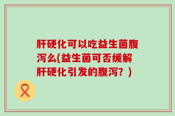 肝硬化可以吃益生菌腹泻么(益生菌可否缓解肝硬化引发的腹泻？)
