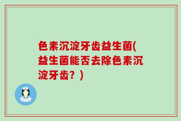 色素沉淀牙齿益生菌(益生菌能否去除色素沉淀牙齿?) 色素沉淀牙齿益生菌(益生菌能否去除色素沉淀牙齿?)