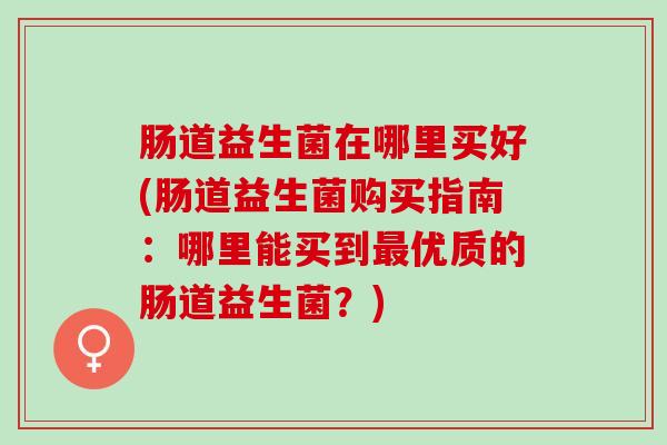 肠道益生菌在哪里买好(肠道益生菌购买指南：哪里能买到最优质的肠道益生菌？)