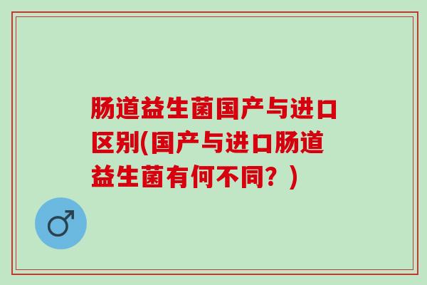 肠道益生菌国产与进口区别(国产与进口肠道益生菌有何不同?) 肠道益生菌国产与进口区别(国产与进口肠道益生菌有何不同?)