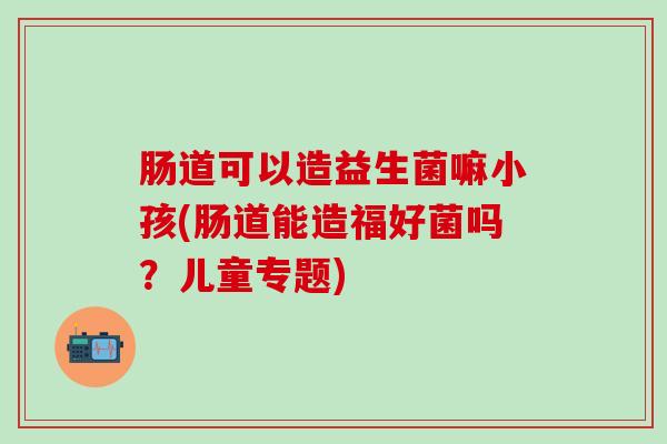 肠道可以造益生菌嘛小孩(肠道能造福好菌吗？儿童专题)