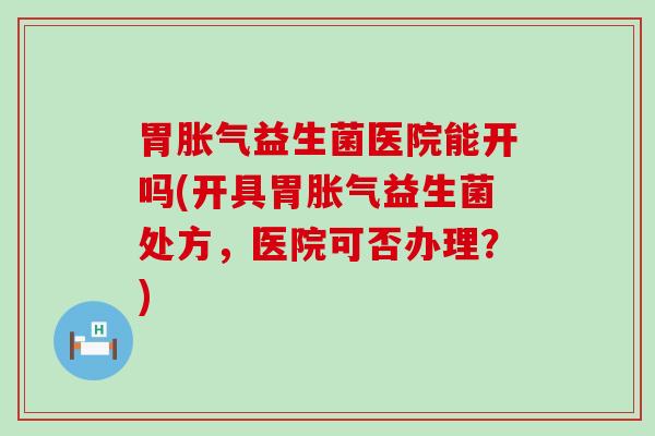 胃胀气益生菌医院能开吗(开具胃胀气益生菌处方，医院可否办理？)