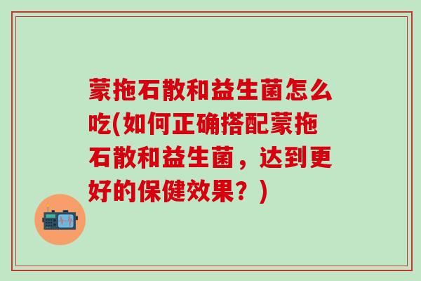 蒙拖石散和益生菌怎么吃(如何正确搭配蒙拖石散和益生菌,达到更好的保健效果?) 蒙拖石散和益生菌怎么吃(如何正确搭配蒙拖石散和益生菌,达到更好的保健效果?)
