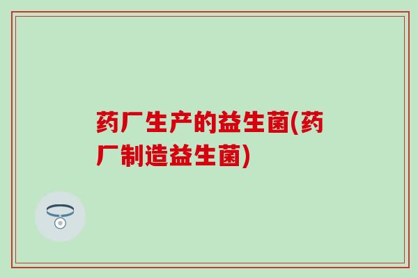 药厂生产的益生菌(药厂制造益生菌) 药厂生产的益生菌(药厂制造益生菌)