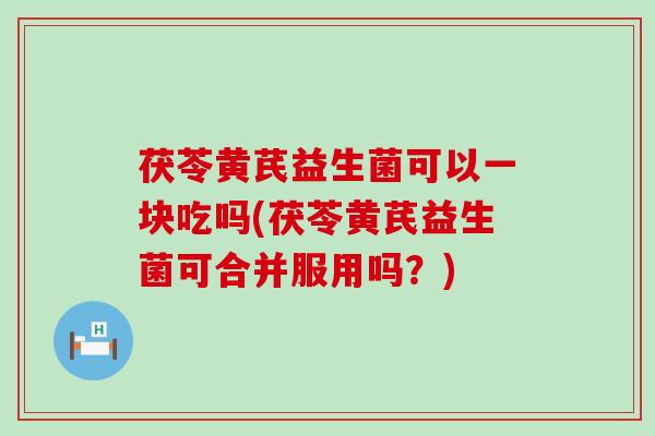茯苓黄芪益生菌可以一块吃吗(茯苓黄芪益生菌可合并服用吗？)