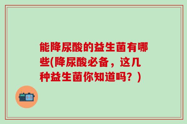 能降尿酸的益生菌有哪些(降尿酸必备，这几种益生菌你知道吗？)