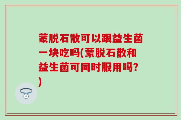 蒙脱石散可以跟益生菌一块吃吗(蒙脱石散和益生菌可同时服用吗？)