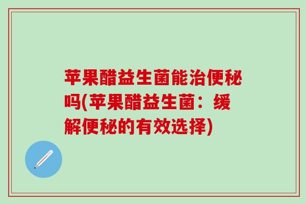 苹果醋益生菌能治便秘吗(苹果醋益生菌：缓解便秘的有效选择)