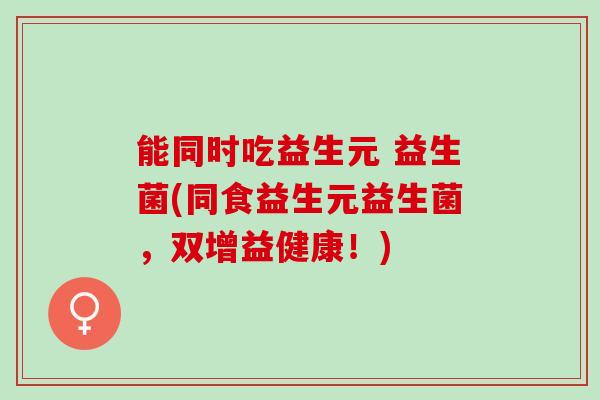 能同时吃益生元 益生菌(同食益生元益生菌,双增益健康!) 能同时吃益生元 益生菌(同食益生元益生菌,双增益健康!)