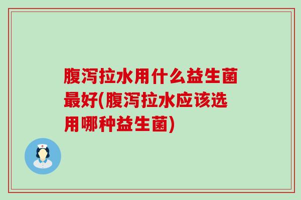 腹泻拉水用什么益生菌最好(腹泻拉水应该选用哪种益生菌)