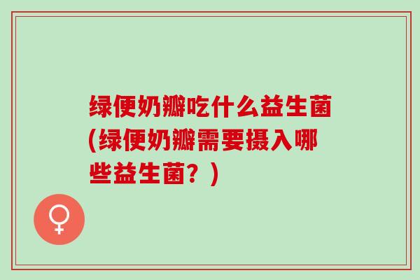 绿便奶瓣吃什么益生菌(绿便奶瓣需要摄入哪些益生菌？)