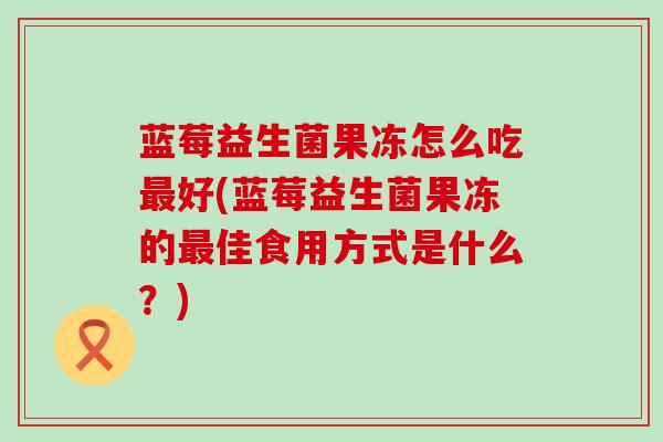 蓝莓益生菌果冻怎么吃最好(蓝莓益生菌果冻的最佳食用方式是什么？)