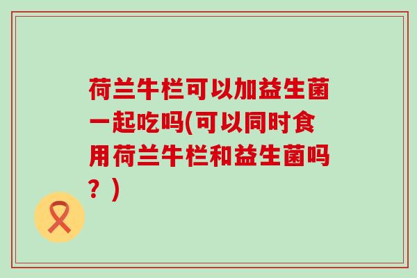 荷兰牛栏可以加益生菌一起吃吗(可以同时食用荷兰牛栏和益生菌吗？)