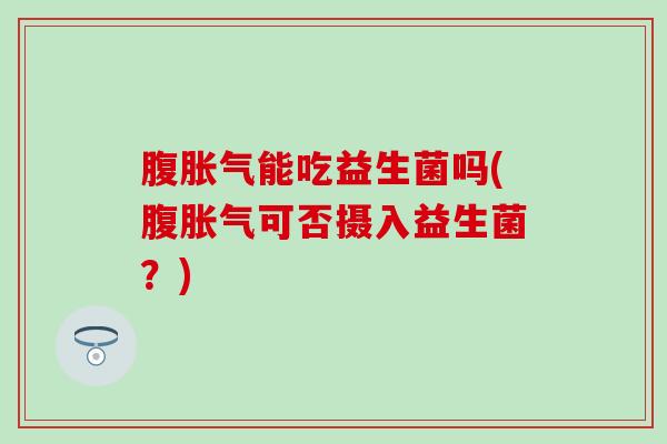 腹胀气能吃益生菌吗(腹胀气可否摄入益生菌？)