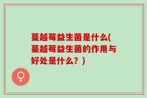 蔓越莓益生菌是什么(蔓越莓益生菌的作用与好处是什么？)