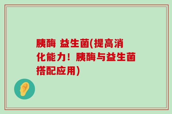 胰酶 益生菌(提高消化能力！胰酶与益生菌搭配应用)