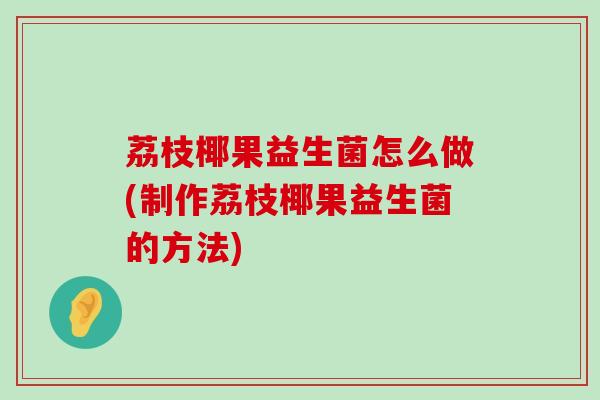 荔枝椰果益生菌怎么做(制作荔枝椰果益生菌的方法)