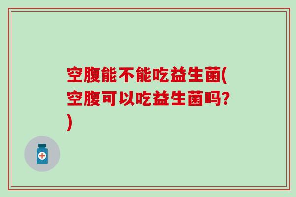 空腹能不能吃益生菌(空腹可以吃益生菌吗?) 空腹能不能吃益生菌(空腹可以吃益生菌吗?)