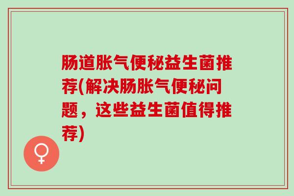 肠道胀气便秘益生菌推荐(解决肠胀气便秘问题，这些益生菌值得推荐)