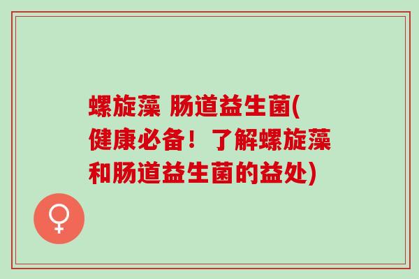 螺旋藻 肠道益生菌(健康必备！了解螺旋藻和肠道益生菌的益处)