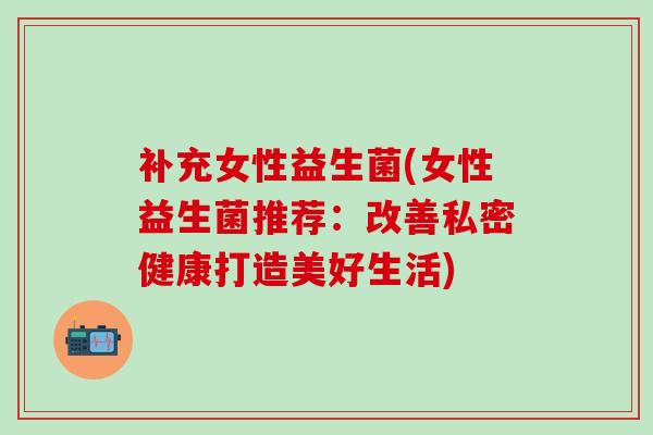 补充女性益生菌(女性益生菌推荐:改善私密健康打造美好生活) 补充女性益生菌(女性益生菌推荐:改善私密健康打造美好生活)