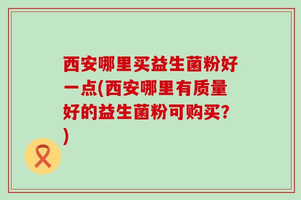 西安哪里买益生菌粉好一点(西安哪里有质量好的益生菌粉可购买？)