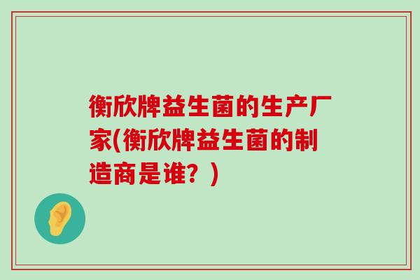 衡欣牌益生菌的生产厂家(衡欣牌益生菌的制造商是谁？)