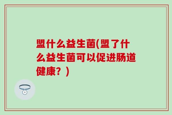 盟什么益生菌(盟了什么益生菌可以促进肠道健康?) 盟什么益生菌(盟了什么益生菌可以促进肠道健康?)