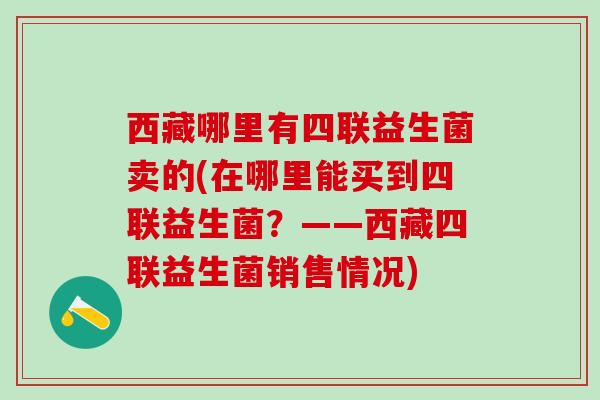 西藏哪里有四联益生菌卖的(在哪里能买到四联益生菌？——西藏四联益生菌销售情况)