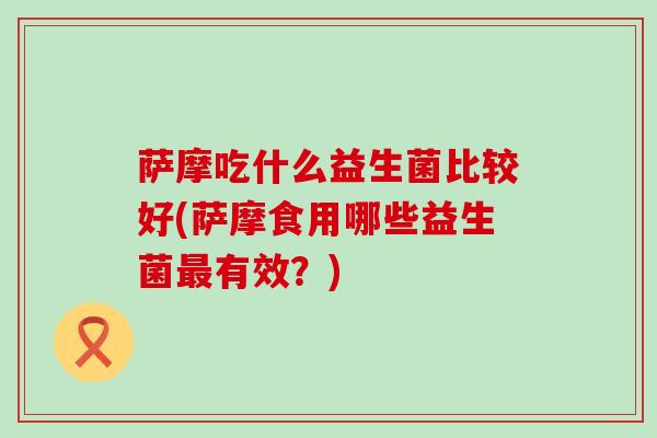 萨摩吃什么益生菌比较好(萨摩食用哪些益生菌有效?) 萨摩吃什么益生菌比较好(萨摩食用哪些益生菌有效?)