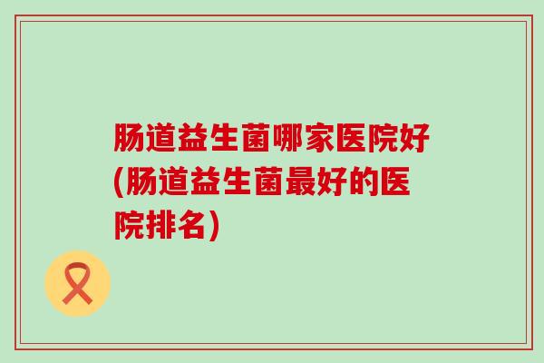 肠道益生菌哪家医院好(肠道益生菌好的医院排名)