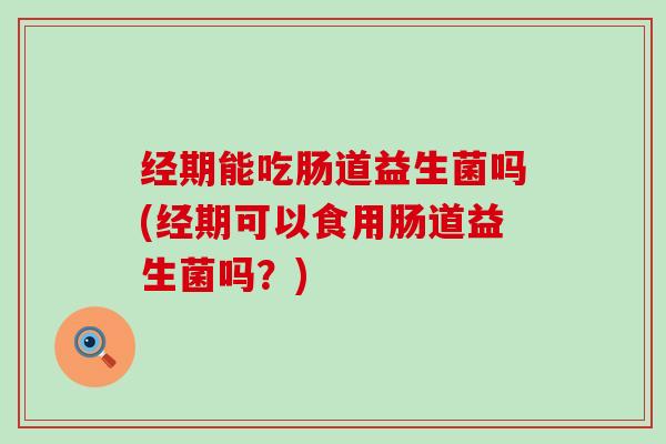 经期能吃肠道益生菌吗(经期可以食用肠道益生菌吗？)