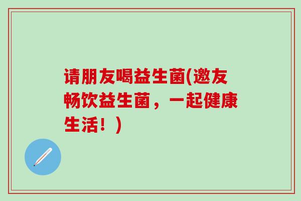 请朋友喝益生菌(邀友畅饮益生菌，一起健康生活！)