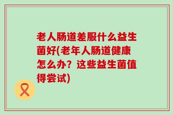 老人肠道差服什么益生菌好(老年人肠道健康怎么办？这些益生菌值得尝试)