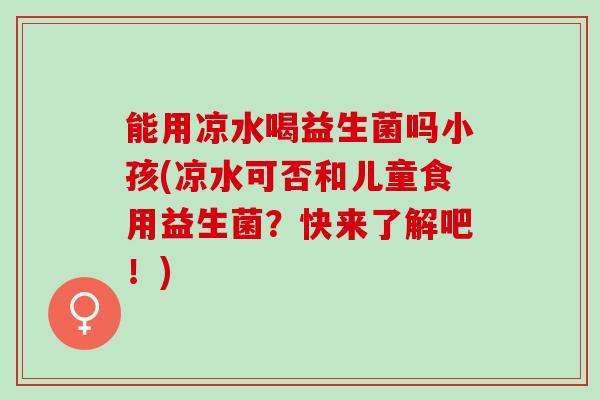 能用凉水喝益生菌吗小孩(凉水可否和儿童食用益生菌？快来了解吧！)