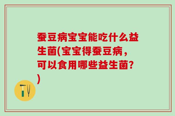 蚕豆病宝宝能吃什么益生菌(宝宝得蚕豆病，可以食用哪些益生菌？)