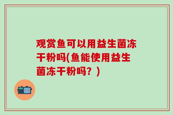 观赏鱼可以用益生菌冻干粉吗(鱼能使用益生菌冻干粉吗？)