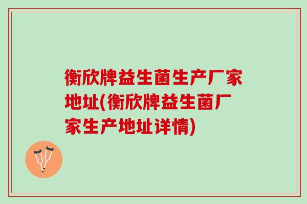 衡欣牌益生菌生产厂家地址(衡欣牌益生菌厂家生产地址详情)