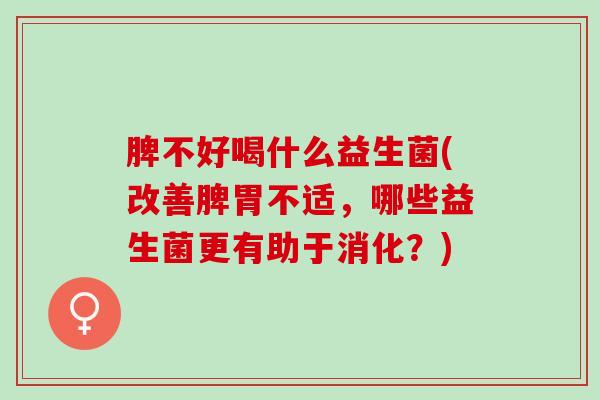 脾不好喝什么益生菌(改善脾胃不适，哪些益生菌更有助于消化？)