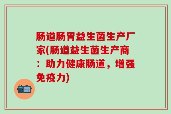 肠道肠胃益生菌生产厂家(肠道益生菌生产商：助力健康肠道，增强免疫力)