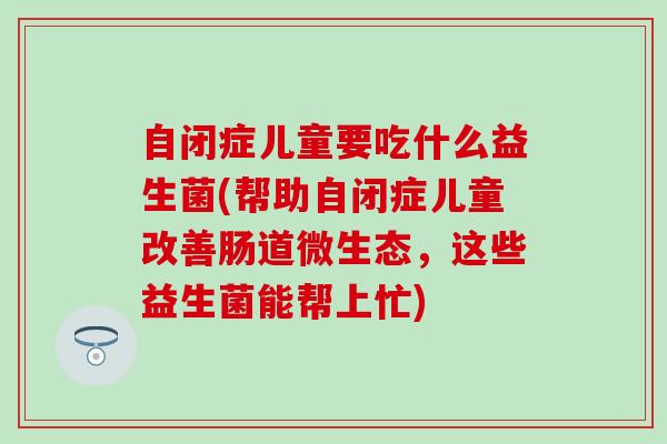 自闭症儿童要吃什么益生菌(帮助自闭症儿童改善肠道微生态，这些益生菌能帮上忙)