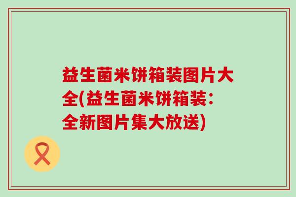 益生菌米饼箱装图片大全(益生菌米饼箱装:全新图片集大放送) 益生菌米饼箱装图片大全(益生菌米饼箱装:全新图片集大放送)