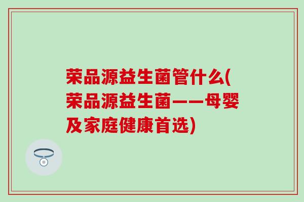 荣品源益生菌管什么(荣品源益生菌——母婴及家庭健康首选) 荣品源益生菌管什么(荣品源益生菌——母婴及家庭健康首选)