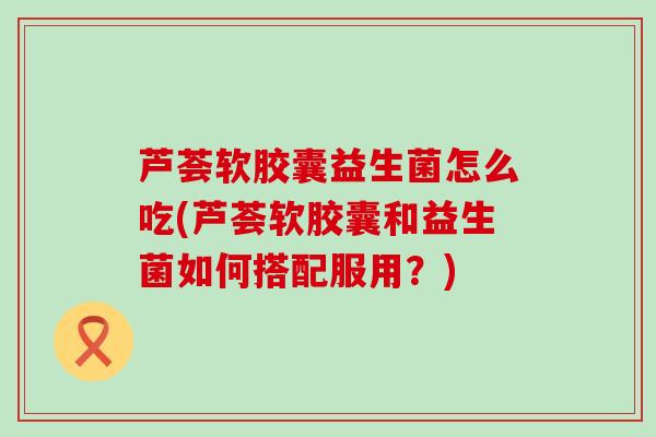 芦荟软胶囊益生菌怎么吃(芦荟软胶囊和益生菌如何搭配服用？)
