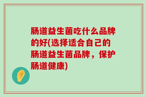 肠道益生菌吃什么品牌的好(选择适合自己的肠道益生菌品牌，保护肠道健康)