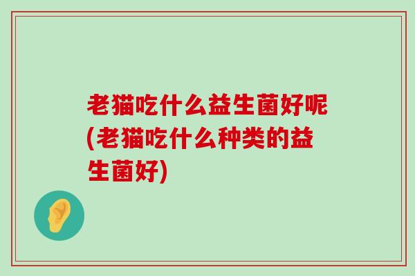 老猫吃什么益生菌好呢(老猫吃什么种类的益生菌好)