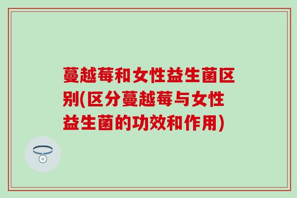 蔓越莓和女性益生菌区别(区分蔓越莓与女性益生菌的功效和作用)