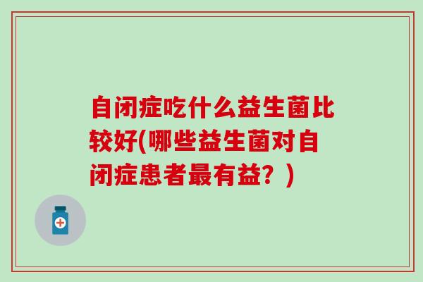 自闭症吃什么益生菌比较好(哪些益生菌对自闭症患者最有益？)