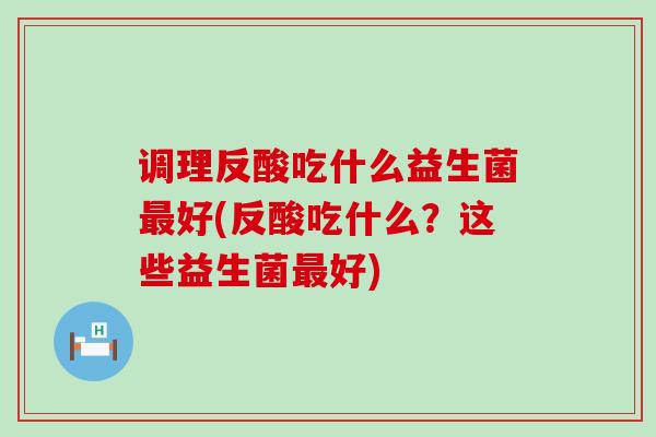 调理反酸吃什么益生菌最好(反酸吃什么？这些益生菌最好)