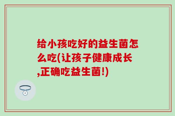 给小孩吃好的益生菌怎么吃(让孩子健康成长,正确吃益生菌!)